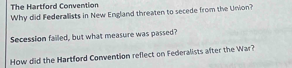 The Hartford Convention 
Why did Federalists in New England threaten to secede from the Union? 
Secession failed, but what measure was passed? 
How did the Hartford Convention reflect on Federalists after the War?