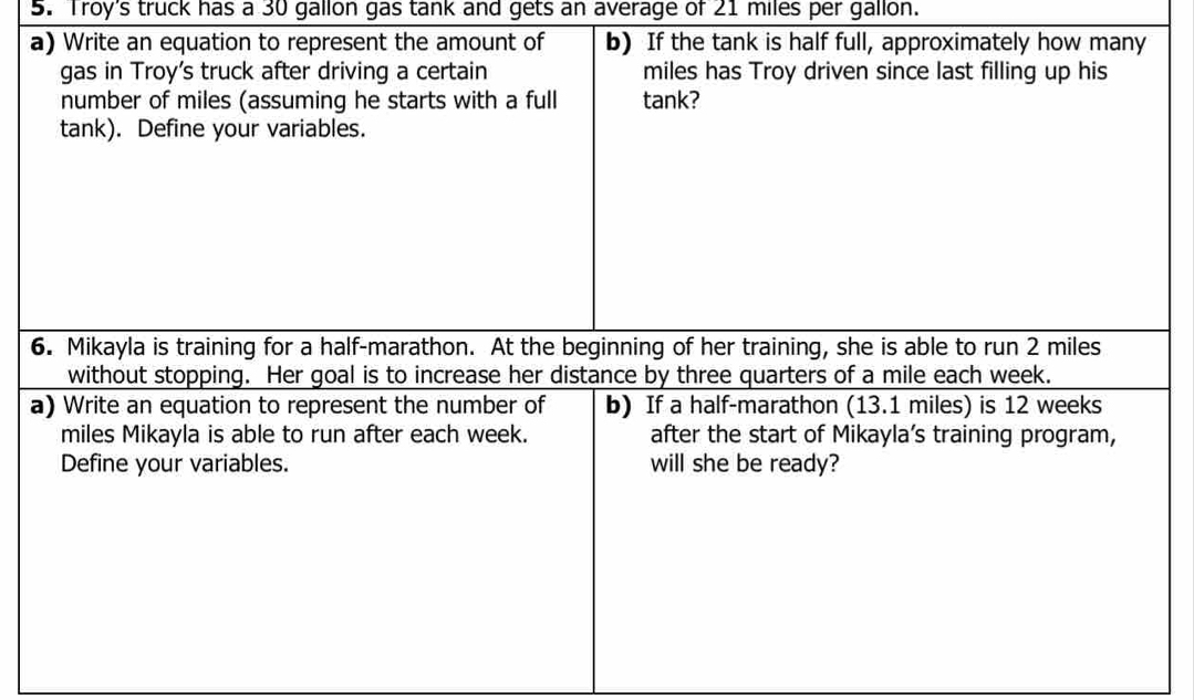 Troy's truck has a 30 gallon gas tank and gets an average of 21 miles per gallon. 
a) Write an equation to represent the amount of b) If the tank is half full, approximately how many 
gas in Troy's truck after driving a certain miles has Troy driven since last filling up his 
number of miles (assuming he starts with a full tank? 
tank). Define your variables. 
6. Mikayla is training for a half-marathon. At the beginning of her training, she is able to run 2 miles
without stopping. Her goal is to increase her distance by three quarters of a mile each week. 
a) Write an equation to represent the number of b) If a half-marathon (13.1 miles) is 12 weeks
miles Mikayla is able to run after each week. after the start of Mikayla’s training program, 
Define your variables. will she be ready?
