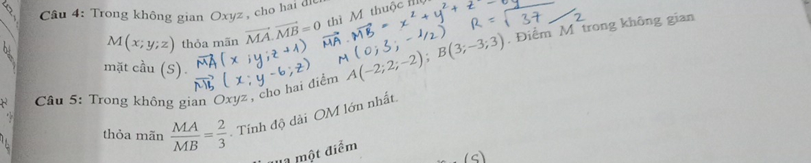 Trong không gian Oxyz , cho hai đn thì M thuộc
M(x;y;z) thỏa mãn vector MA.vector MB=0
mặt cầu (S).
A(-2;2;-2); B(3;-3;3) , Điểm M trong không gian 
Câu 5: Trong không gian Oxyz, cho hai điểm 
thỏa mãn  MA/MB = 2/3  Tính độ dài OM lớn nhất. 
'1 một điểm