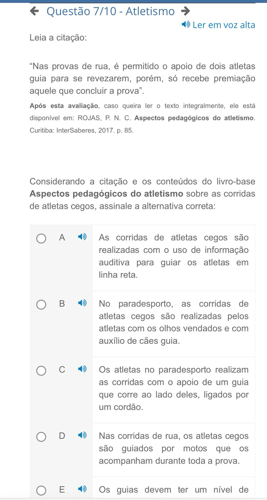 Questão 7/10 - Atletismo
Ler em voz alta
Leia a citação:
'Nas provas de rua, é permitido o apoio de dois atletas
guia para se revezarem, porém, só recebe premiação
aquele que concluir a prova”.
Após esta avaliação, caso queira ler o texto integralmente, ele está
disponível em: ROJAS, P. N. C. Aspectos pedagógicos do atletismo.
Curitiba: InterSaberes, 2017. p. 85.
Considerando a citação e os conteúdos do livro-base
Aspectos pedagógicos do atletismo sobre as corridas
de atletas cegos, assinale a alternativa correta:
A As corridas de atletas cegos são
realizadas com o uso de informação
auditiva para guiar os atletas em
linha reta.
B No paradesporto, as corridas de
atletas cegos são realizadas pelos
atletas com os olhos vendados e com
auxílio de cães guia.
C Os atletas no paradesporto realizam
as corridas com o apoio de um guia
que corre ao lado deles, ligados por
um cordão.
D Nas corridas de rua, os atletas cegos
são guiados por motos que os
acompanham durante toda a prova.
E Os guias devem ter um nível de