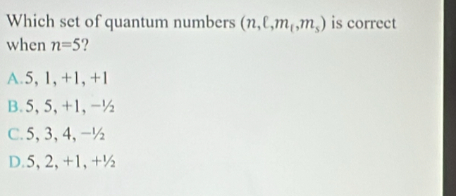 Which set of quantum numbers (n,ell ,m_t,m_s) is correct
when n=5 2
A. 5, 1, +1, +1
B. 5, 5, +1, -½
C. 5, 3, 4, -½
D. 5, 2, +1, +½