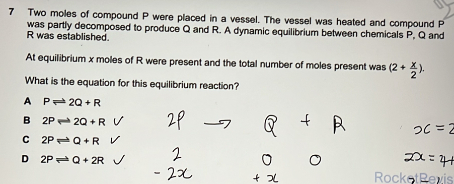 Two moles of compound P were placed in a vessel. The vessel was heated and compound P
was partly decomposed to produce Q and R. A dynamic equilibrium between chemicals P, Q and
R was established.
At equilibrium x moles of R were present and the total number of moles present was (2+ x/2 ). 
What is the equation for this equilibrium reaction?
A Pleftharpoons 2Q+R
B 2Pleftharpoons 2Q+R
C 2Pleftharpoons Q+R
D 2Pleftharpoons Q+2R
RocketRevis