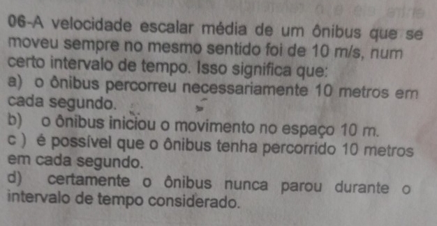 06-A velocidade escalar média de um ônibus que se
moveu sempre no mesmo sentido foi de 10 m/s, num
certo intervalo de tempo. Isso significa que:
a) o ônibus percorreu necessariamente 10 metros em
cada segundo.
b) o ônibus iniciou o movimento no espaço 10 m.
c ) é possível que o ônibus tenha percorrido 10 metros
em cada segundo.
d) certamente o ônibus nunca parou durante o
intervalo de tempo considerado.