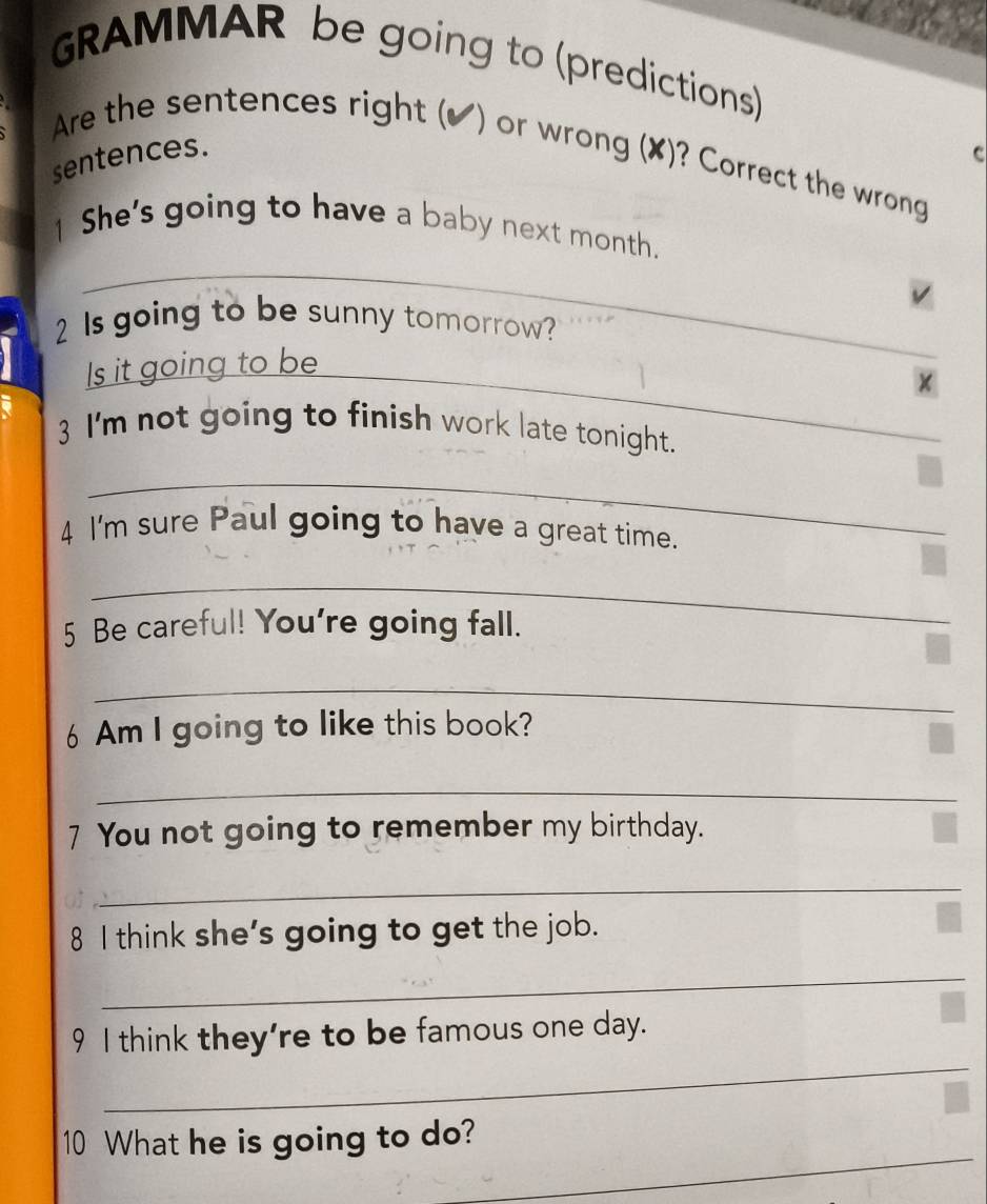 GRAMMAR be going to (predictions) 
Are the sentences right (✔) or wrong (✘)? Correct the wrong 
sentences. C 
_ 
1 She's going to have a baby next month. 
2 Is going to be sunny tomorrow? 
Is it going to be 
× 
3 I'm not going to finish work late tonight. 
_ 
4 I'm sure Paul going to have a great time. 
_ 
5 Be careful! You're going fall. 
_ 
6 Am I going to like this book? 
_ 
7 You not going to remember my birthday. 
_ 
8 I think she’s going to get the job. 
_ 
_ 
9 I think they're to be famous one day. 
_ 
10 What he is going to do?