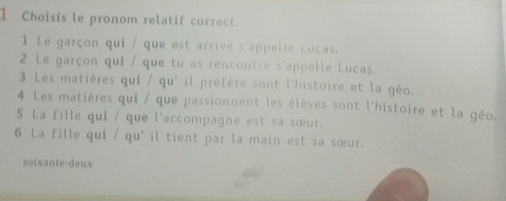 Choisis le pronom relatif correct.
1 Le garçon qui / que est arrivé s'appelle Lucas.
2 Le garçon qui / que tu as rencontré s'appelle Lucas.
3 Les matières qui / qu' il préfère sont l'histoire et la géo.
4 Les matières qui / que passionnent les élèves sont l'histoire et la géo.
5 La fille qui / que l'accompagne est sa sœur.
6 La fille qui / qu' il tient par la main est sa sœur.
soixante-deux