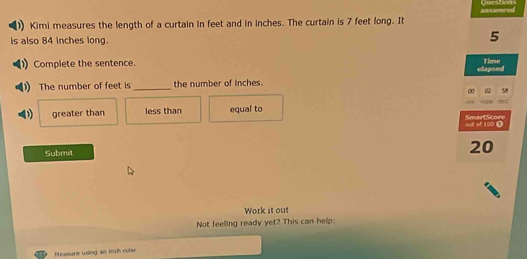 Questions
answered
Kimi measures the length of a curtain in feet and in inches. The curtain is 7 feet long. It
is also 84 inches long.
5
Complete the sentence. Time
elapsed
The number of feet is _the number of inches.
00 02 58
greater than less than equal to
SmartScore
out of 100 O
Submit
20
Work it out
Not feeling ready yet? This can help:
Measure using an inch ruler