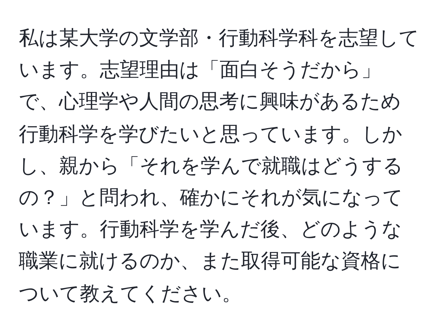 私は某大学の文学部・行動科学科を志望しています。志望理由は「面白そうだから」で、心理学や人間の思考に興味があるため行動科学を学びたいと思っています。しかし、親から「それを学んで就職はどうするの？」と問われ、確かにそれが気になっています。行動科学を学んだ後、どのような職業に就けるのか、また取得可能な資格について教えてください。