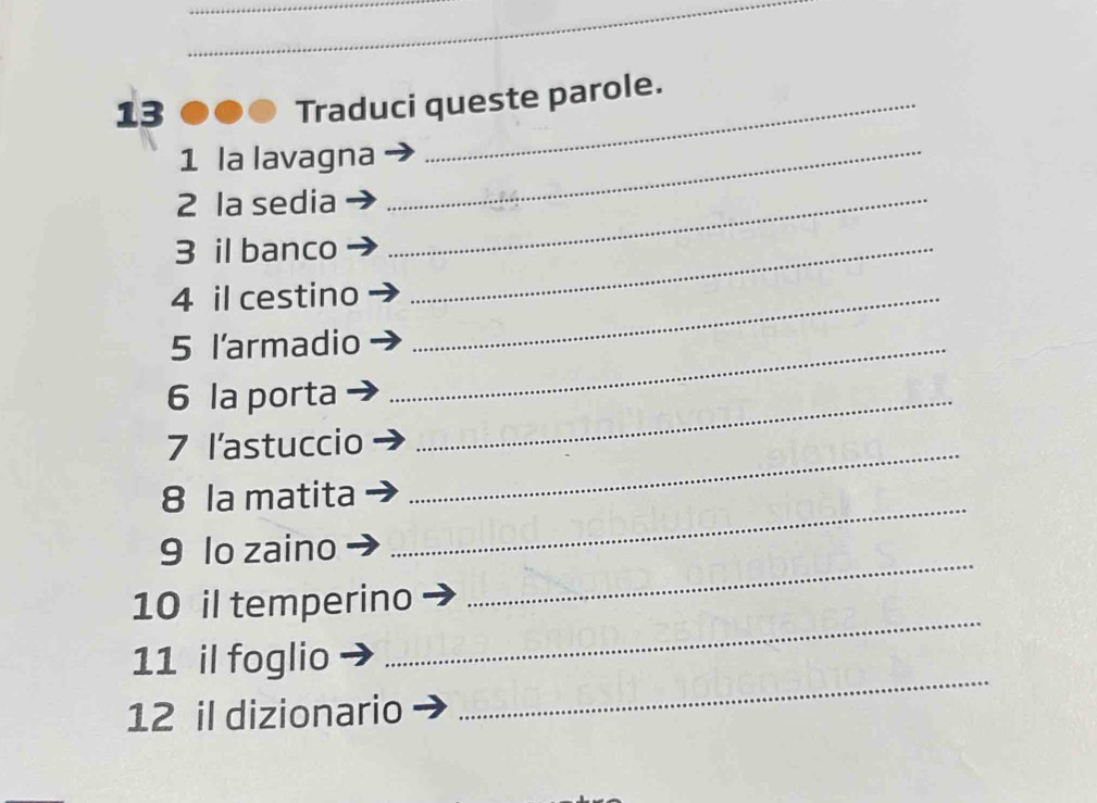 Traduci queste parole. 
1 la lavagna_ 
2 la sedia_ 
3 il banco_ 
4 il cestino_ 
5 l'armadio_ 
6 la porta_ 
7 l'astuccio 
8 la matita 
_ 
9 lo zaino 
_ 
_ 
10 il temperino 
_ 
11 il foglio 
12 il dizionario 
_