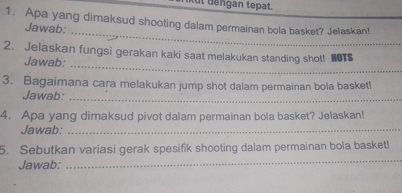 ful dếngan tepat. 
1. Apa yang dimaksud shooting dalam permainan bola basket? Jelaskan! 
_ 
Jawab: 
_ 
2. Jelaskan fungsi gerakan kaki saat melakukan standing shot! HOTS 
Jawab: 
3. Bagaimana cara melakukan jump shot dalam permainan bola basket! 
Jawab:_ 
4. Apa yang dimaksud pivot dalam permainan bola basket? Jelaskan! 
Jawab:_ 
5. Sebutkan variasi gerak spesifik shooting dalam permainan bola basket! 
Jawab: 
_