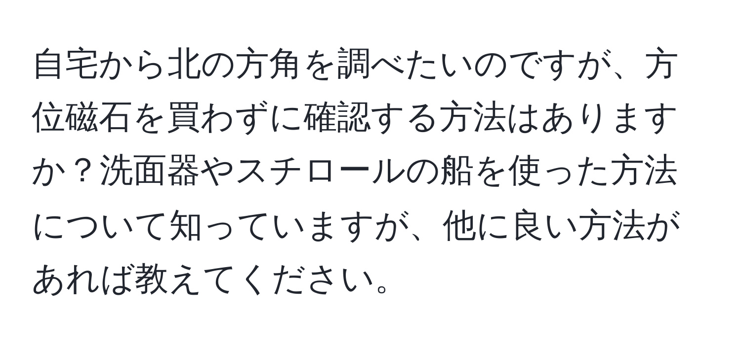 自宅から北の方角を調べたいのですが、方位磁石を買わずに確認する方法はありますか？洗面器やスチロールの船を使った方法について知っていますが、他に良い方法があれば教えてください。