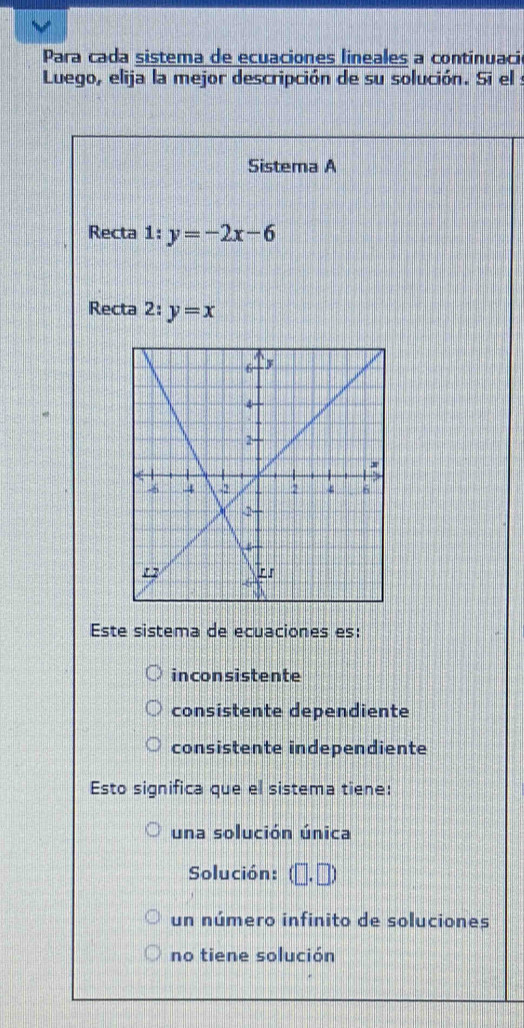 Para cada sistema de ecuaciones lineales a continuació
Luego, elija la mejor descripción de su solución. Si el :
Sistema A
Recta 1:y=-2x-6
Recta 2:y=x
Este sistema de ecuaciones es:
inconsistente
consistente dependiente
consistente independiente
Esto significa que el sistema tiene:
una solución única
Solución: (□ ,□ )
un número infinito de soluciones
no tiene solución