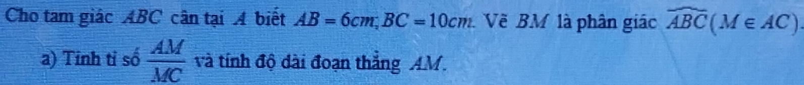 Cho tam giác ABC cân tại A biết AB=6cm, BC=10cm Về BM là phân giác widehat ABC(M∈ AC). 
a) Tinh tỉ số  AM/MC  và tính độ dài đoạn thắng AM.