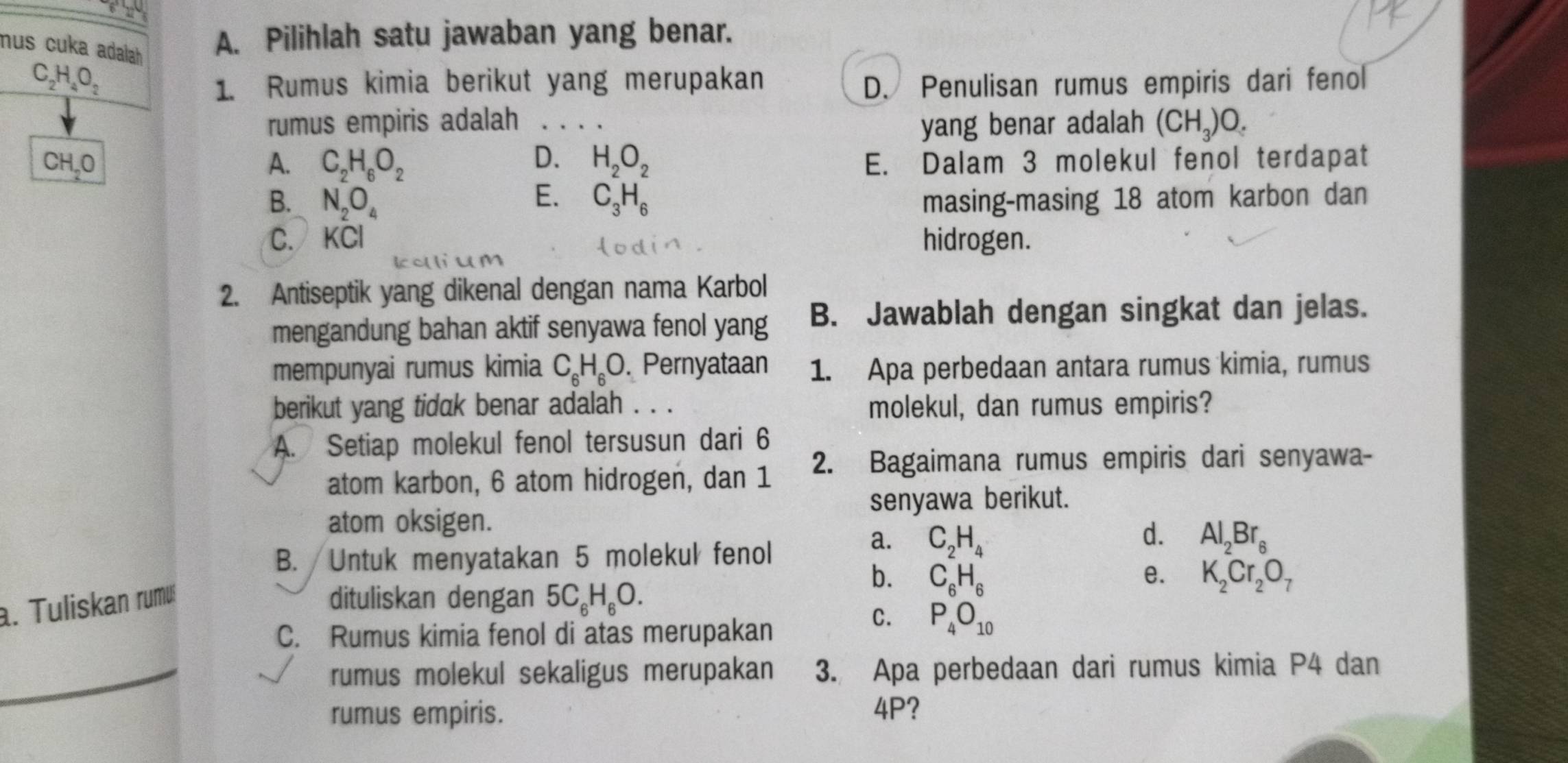 mus cuka adalah A. Pilihlah satu jawaban yang benar.
C_2H_4O_2
1. Rumus kimia berikut yang merupakan D. Penulisan rumus empiris dari fenol
rumus empiris adalah _yang benar adalah (CH_3)O.
CH,0 A. C_2H_6O_2 D. H_2O_2 E. Dalam 3 molekul fenol terdapat
E.
B. N_2O_4 C_3H_6 masing-masing 18 atom karbon dan
C. KCl hidrogen.
   
2. Antiseptik yang dikenal dengan nama Karbol
mengandung bahan aktif senyawa fenol yang B. Jawablah dengan singkat dan jelas.
mempunyai rumus kimia C_6H_6O. Pernyataan 1. Apa perbedaan antara rumus kimia, rumus
berikut yang tidak benar adalah . . . molekul, dan rumus empiris?
A. Setiap molekul fenol tersusun dari 6
atom karbon, 6 atom hidrogen, dan 1 2. Bagaimana rumus empiris dari senyawa-
senyawa berikut.
atom oksigen.
d.
B. Untuk menyatakan 5 molekul fenol
a. C_2H_4 Al_2Br_6
e.
a. Tuliskan rumu dituliskan dengan 5C_6H_6O.
b. C_6H_6 K_2Cr_2O_7
C. Rumus kimia fenol di atas merupakan
C. P_4O_10
rumus molekul sekaligus merupakan 3. Apa perbedaan dari rumus kimia P4 dan
rumus empiris. 4P?