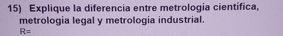 Explique la diferencia entre metrología científica, 
metrología legal y metrología industrial.
R=