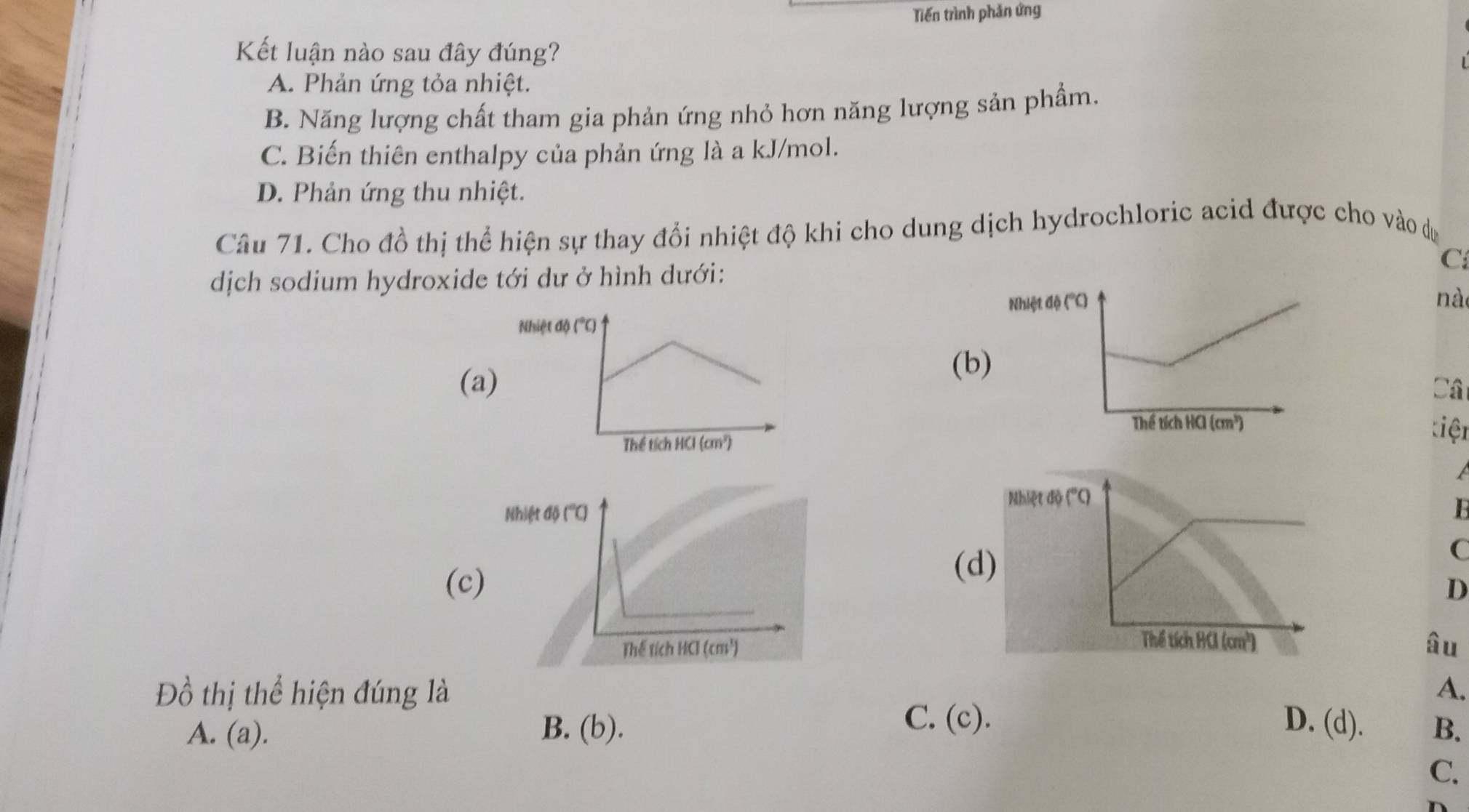 Tiến trình phản ứng
Kết luận nào sau đây đúng?
A. Phản ứng tỏa nhiệt.
B. Năng lượng chất tham gia phản ứng nhỏ hơn năng lượng sản phầm.
C. Biến thiên enthalpy của phản ứng là a kJ/mol.
D. Phản ứng thu nhiệt.
Câu 71. Cho đồ thị thể hiện sự thay đổi nhiệt độ khi cho dung dịch hydrochloric acid được cho vào dự
C
dịch sodium hydroxide tới dư ở hình dưới:
Nhiệt độ 
nà
(a)(b)
Câ
tiện

B
(d
C
(c) D
âu
Đồ thị thể hiện đúng là A.
C. (c). D. (d).
A. (a). B. (b). B.
C.