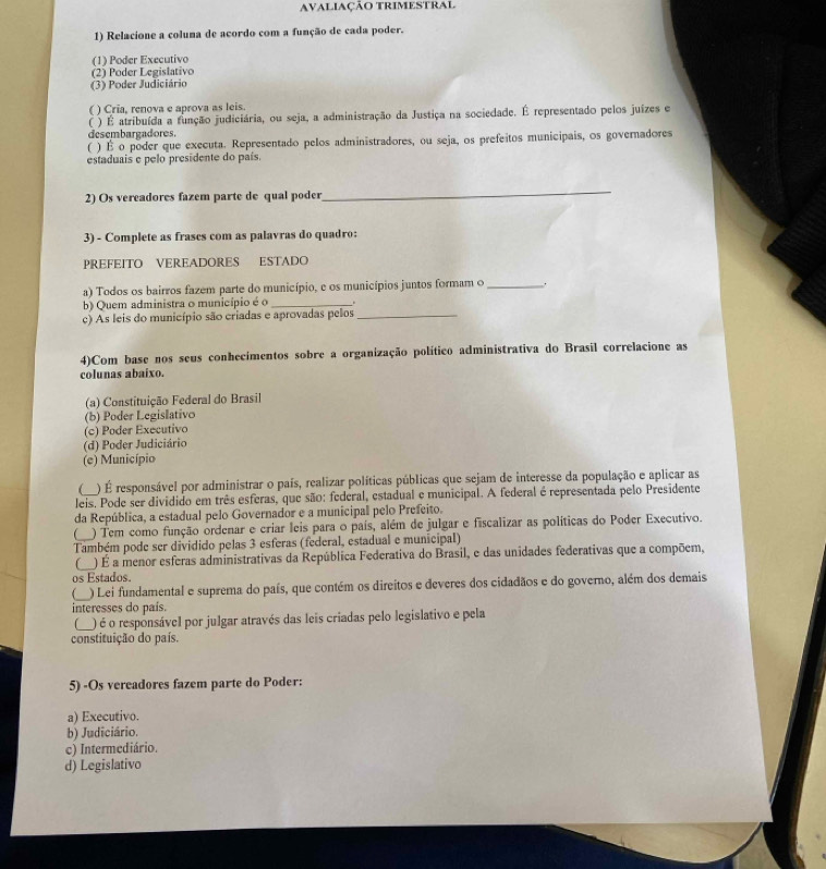 AVALIAÇÃO TRIMESTRAl
1) Relacione a columa de acordo com a função de cada poder.
(1) Poder Executivo
(2) Poder Legislativo
(3) Poder Judiciário
( ) Cria, renova e aprova as leis.
( ) É atribuída a função judiciária, ou seja, a administração da Justiça na sociedade. É representado pelos juízes e
desembargadores.
C ) É o poder que executa. Representado pelos administradores, ou seja, os prefeitos municipais, os governadores
estaduais e pelo presidente do país.
2) Os vereadores fazem parte de qual poder
_
3) - Complete as frases com as palavras do quadro:
PREFEITO VEREADORES ESTADO
a) Todos os bairros fazem parte do município, e os municípios juntos formam o _.
b) Quem administra o município é o_
c) As leis do município são criadas e aprovadas pelos_
4)Com base nos seus conhecimentos sobre a organização político administrativa do Brasil correlacione as
colunas abaixo.
(a) Constituição Federal do Brasil
(b) Poder Legislativo
(c) Poder Executivo
(d) Poder Judiciário
(e) Município
C ) É responsável por administrar o país, realizar políticas públicas que sejam de interesse da população e aplicar as
leis. Pode ser dividido em três esferas, que são: federal, estadual e municipal. A federal é representada pelo Presidente
da República, a estadual pelo Governador e a municipal pelo Prefeito.
() Tem como função ordenar e criar leis para o país, além de julgar e fiscalizar as políticas do Poder Executivo.
Também pode ser dividido pelas 3 esferas (federal, estadual e municipal)
 ) É a menor esferas administrativas da República Federativa do Brasil, e das unidades federativas que a compõem,
os Estados.
) Lei fundamental e suprema do país, que contém os direitos e deveres dos cidadãos e do governo, além dos demais
interesses do país.
( ) é o responsável por julgar através das leis criadas pelo legislativo e pela
constituição do país.
5) -Os vereadores fazem parte do Poder:
a) Executivo.
b) Judiciário.
c) Intermediário.
d) Legislativo