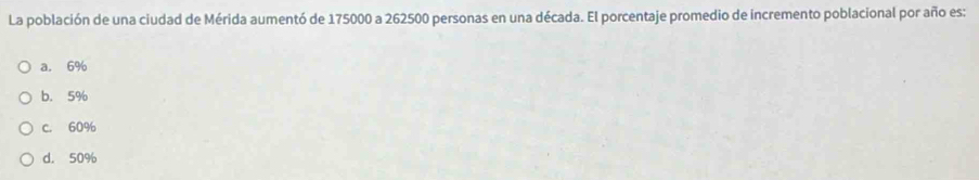 La población de una ciudad de Mérida aumentó de 175000 a 262500 personas en una década. El porcentaje promedio de incremento poblacional por año es:
a. 6%
b. 5%
C. 60%
d. 50%