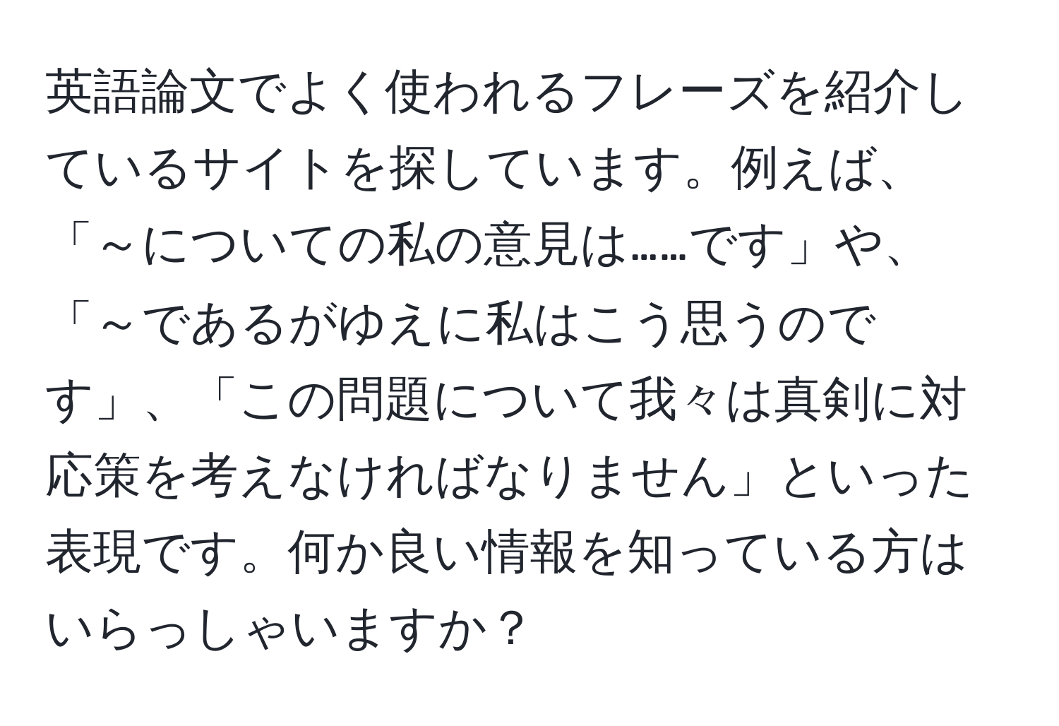 英語論文でよく使われるフレーズを紹介しているサイトを探しています。例えば、「～についての私の意見は……です」や、「～であるがゆえに私はこう思うのです」、「この問題について我々は真剣に対応策を考えなければなりません」といった表現です。何か良い情報を知っている方はいらっしゃいますか？