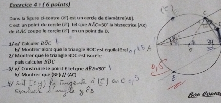 Dans la figure ci-contre («) est un cercle de diamètre[ AB ]. 
C est un point du cercle (▲) tel que Bwidehat AC=30° la bissectrice (AX) 
de BÂC coupe le cercle (▲) en un point de D. 
1/ a/ Calculer BÖC
b/ Montrer alors que le triangle BOC est équilatéral 
2/ Montrer que le triangle BDC est isocèle 
puis calculer BDC
3/ a/ Construire le point E tel que Awidehat BE=30°
b/ Montrer que (BE) // (AC) 
Bon Coura