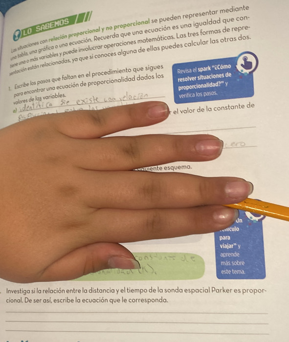 LO SABEMOS 
Las situaciones con relación proporcional y no proporcional se pueden representar mediante 
una tabla, una gráfica o una ecuación. Recuerda que una ecuación es una igualdad que con 
one uma o más variables y puede involucrar operaciones matemáticas. Las tres formas de repre- 
entación están relacionadas, ya que si conoces alguna de ellas puedes calcular las otras dos. 
1. Escribe los pasos que faltan en el procedimiento que sigues Revisa el spark ''¿Cómo 
proporcionalidad?” y resolver situaciones de 
valores de las variables. para encontrar una ecuación de proporcionalidad dados los 
verifica los pasos. 
e 
r el valor de la constante de 
_ 
Jn 
lículo 
para 
viajar” y 
aprende 
más sobre 
este tema. 
Investiga si la relación entre la distancia y el tiempo de la sonda espacial Parker es propor- 
cional. De ser así, escribe la ecuación que le corresponda. 
_ 
_ 
_