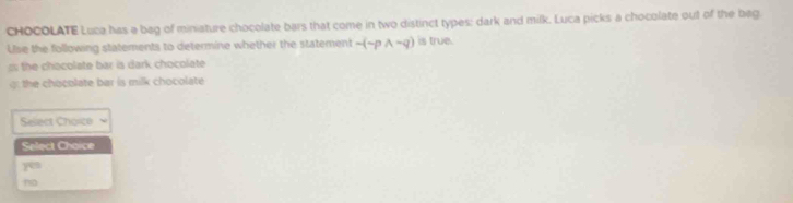 CHOCOLATE Luca has a bag of miniature chocolate bars that come in two distinct types: dark and milk. Luca picks a chocolate out of the bag
Use the following statements to determine whether the statement -(-pwedge -q) is true.
ss the chacolate bar is dark chocolate
the chocolate bar is milk chocolate
Select Choice
Select Choice
yen
~o