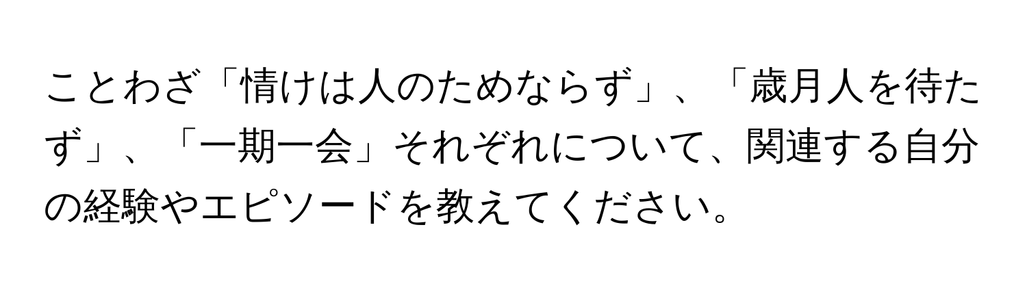 ことわざ「情けは人のためならず」、「歳月人を待たず」、「一期一会」それぞれについて、関連する自分の経験やエピソードを教えてください。