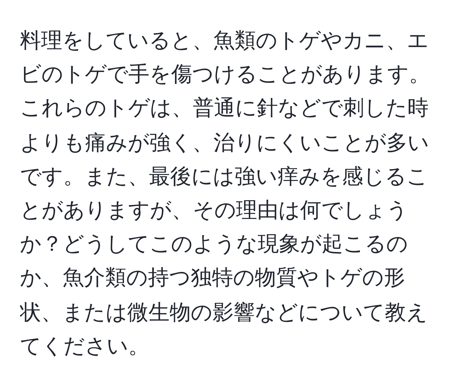 料理をしていると、魚類のトゲやカニ、エビのトゲで手を傷つけることがあります。これらのトゲは、普通に針などで刺した時よりも痛みが強く、治りにくいことが多いです。また、最後には強い痒みを感じることがありますが、その理由は何でしょうか？どうしてこのような現象が起こるのか、魚介類の持つ独特の物質やトゲの形状、または微生物の影響などについて教えてください。