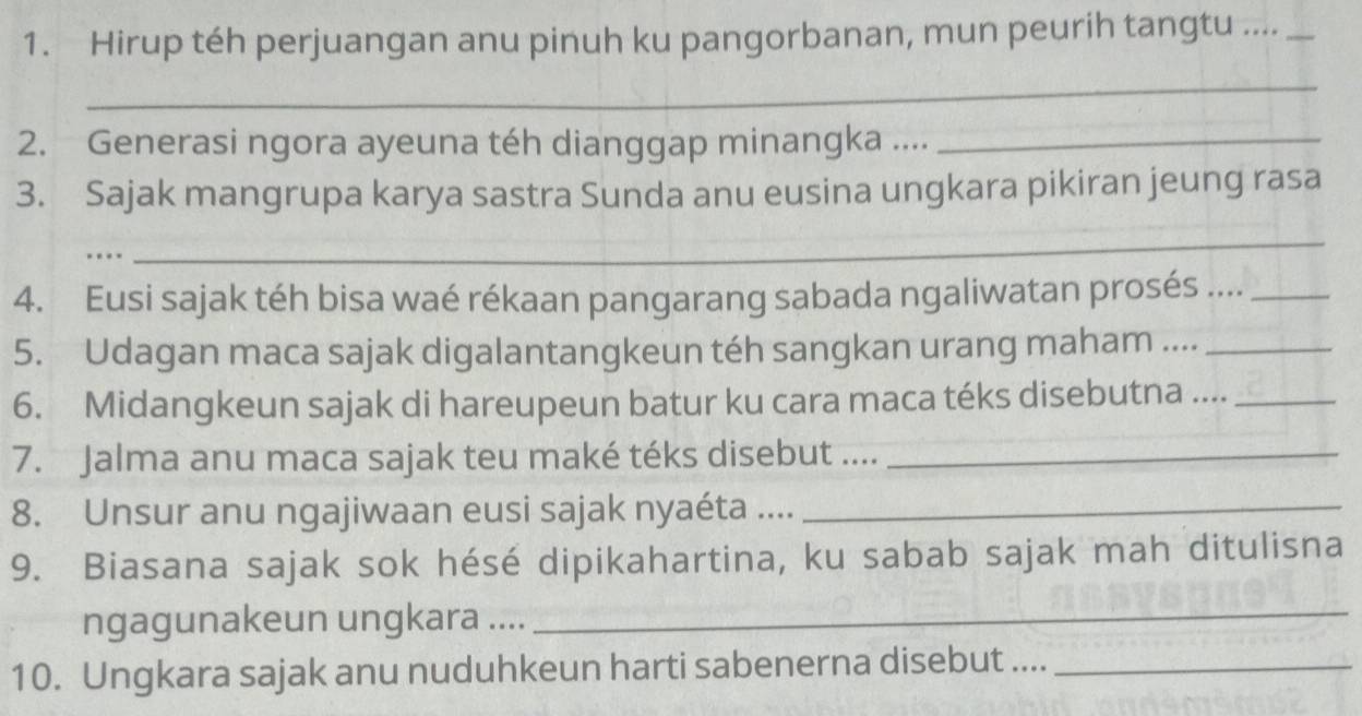 Hirup téh perjuangan anu pinuh ku pangorbanan, mun peurih tangtu ...._ 
_ 
2. Generasi ngora ayeuna téh dianggap minangka ...._ 
3. Sajak mangrupa karya sastra Sunda anu eusina ungkara pikiran jeung rasa 
. 
_ 
4. Eusi sajak téh bisa waé rékaan pangarang sabada ngaliwatan prosés ...._ 
5. Udagan maca sajak digalantangkeun téh sangkan urang maham ...._ 
6. Midangkeun sajak di hareupeun batur ku cara maca téks disebutna ...._ 
7. Jalma anu maca sajak teu maké téks disebut ...._ 
8. Unsur anu ngajiwaan eusi sajak nyaéta ...._ 
9. Biasana sajak sok hésé dipikahartina, ku sabab sajak mah ditulisna 
ngagunakeun ungkara .... 
_ 
10. Ungkara sajak anu nuduhkeun harti sabenerna disebut ...._