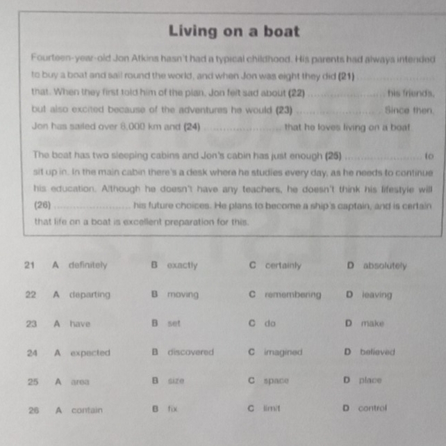 Living on a boat
Fourteen-year-old Jon Atkins hasn't had a typical childhood. His parents had always intended
to buy a boat and sail round the world, and when Jon was eight they did (21)_
that. When they first told him of the plan. Jon felt sad about (22) _his friends.
but also excited because of the adventures he would (23) _Since then.
Jon has sailed over 8,000 km and (24) _that he loves living on a boat
The beat has two sleeping cabins and Jon's cabin has just enough (25) _to
sit up in. In the main cabin there's a desk where he studies every day, as he needs to continue
his education. Although he doesn't have any teachers, he doesn't think his lifestyle will
(26) _his future choices. He plans to become a ship's captain, and is certain
that life on a boat is excellent preparation for this.
21 A definitely B exactly C certainly D absolutely
22 A departing B moving C remembering D leaving
23 A have B set C do D make
24 A expacted B discovered C imagined D believed
25 A area B size C space D place
26 A contain B fix C limit D control