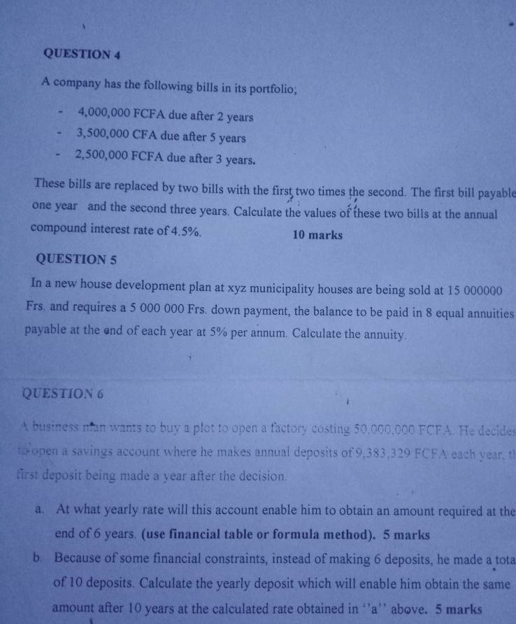 A company has the following bills in its portfolio;
4,000,000 FCFA due after 2 years
3,500,000 CFA due after 5 years
2,500,000 FCFA due after 3 years. 
These bills are replaced by two bills with the first two times the second. The first bill payable
one year and the second three years. Calculate the values of these two bills at the annual 
compound interest rate of 4.5%. 10 marks 
QUESTION 5 
In a new house development plan at xyz municipality houses are being sold at 15 000000
Frs. and requires a 5 000 000 Frs. down payment, the balance to be paid in 8 equal annuities 
payable at the end of each year at 5% per annum. Calculate the annuity. 
QUESTION 6 
A business man wants to buy a plot to open a factory costing 50,000,000 FCFA. He decides 
to open a savings account where he makes annual deposits of 9,383,329 FCFA each year, t 
first deposit being made a year after the decision. 
a. At what yearly rate will this account enable him to obtain an amount required at the 
end of 6 years. (use financial table or formula method). 5 marks 
b. Because of some financial constraints, instead of making 6 deposits, he made a tota 
of 10 deposits. Calculate the yearly deposit which will enable him obtain the same 
amount after 10 years at the calculated rate obtained in ‘’ a ’’ above. 5 marks