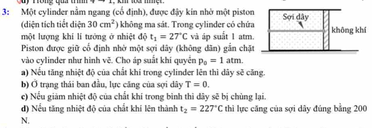 Cuy Trong qua trình , km toa mmer . 
3: Một cylinder nằm ngang (cố định), được đậy kin nhờ một piston 
(diện tích tiết diện 30cm^2 không ma sát. Trong cylinder có chứ 
một lượng khí lí tưởng ở nhiệt độ t_1=27°C và áp suất 1 atm 
Piston được giữ cố định nhờ một sợi dây (không dãn) gắn chặ 
vào cylinder như hình vẽ. Cho áp suất khí quyển p_0=1atm. 
a) Nếu tăng nhiệt độ của chất khí trong cylinder lên thì dây sẽ căng. 
b) Ở trạng thái ban đầu, lực căng của sợi dây T=0. 
c) Nếu giảm nhiệt độ của chất khí trong bình thì dây sẽ bị chùng lại. 
d) Nếu tăng nhiệt độ của chất khí lên thành t_2=227°C thì lực căng của sợi dây đúng bằng 200
N.