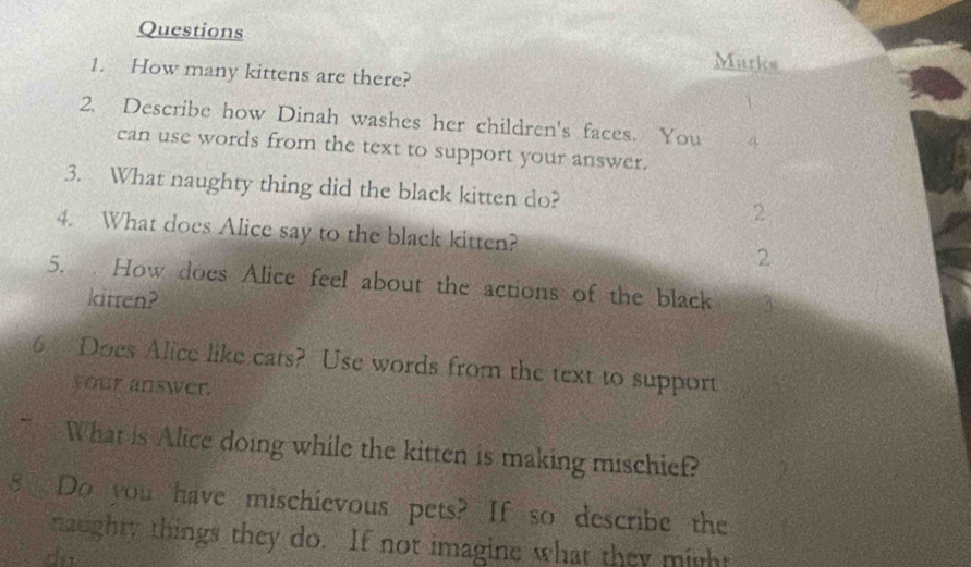 Questions 
Marks 
1. How many kittens are there? 
2. Describe how Dinah washes her children's faces. You 4
can use words from the text to support your answer. 
3. What naughty thing did the black kitten do? 2 
4. What does Alice say to the black kitten? 2 
5. How does Alice feel about the actions of the black 
kitten? 
6 Does Alice like cats? Use words from the text to support 
your answer. 
What is Alice doing while the kitten is making mischief? 
8 Do you have mischievous pets? If so describe the 
naughty things they do. If not imagine what they might 
dà