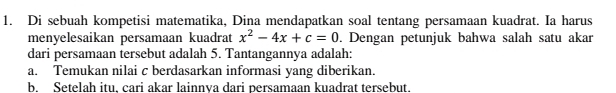 Di sebuah kompetisi matematika, Dina mendapatkan soal tentang persamaan kuadrat. Ia harus 
menyelesaikan persamaan kuadrat x^2-4x+c=0. Dengan petunjuk bahwa salah satu akar 
dari persamaan tersebut adalah 5. Tantangannya adalah: 
a. Temukan nilai c berdasarkan informasi yang diberikan. 
b. Setelah itu, cari akar lainnya dari persamaan kuadrat tersebut.