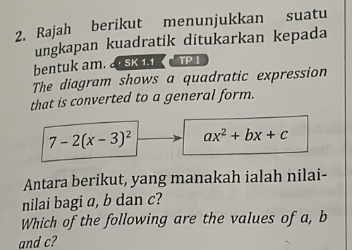 Rajah berikut menunjukkan suatu 
ungkapan kuadratik ditukarkan kepada 
bentuk am. 2SK 1.1 TP 1 
The diagram shows a quadratic expression 
that is converted to a general form.
7-2(x-3)^2 ax^2+bx+c
Antara berikut, yang manakah ialah nilai- 
nilai bagi a, b dan c? 
Which of the following are the values of a, b
and c?