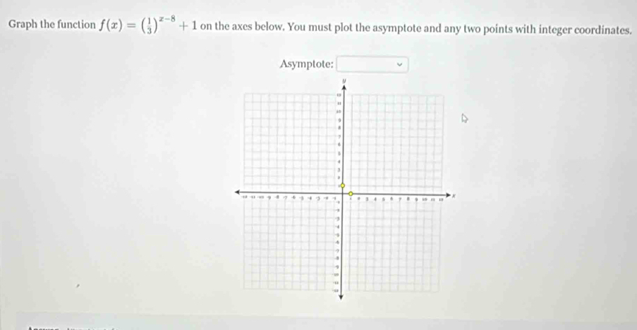 Graph the function f(x)=( 1/3 )^x-8+1 on the axes below. You must plot the asymptote and any two points with integer coordinates. 
Asymptote: