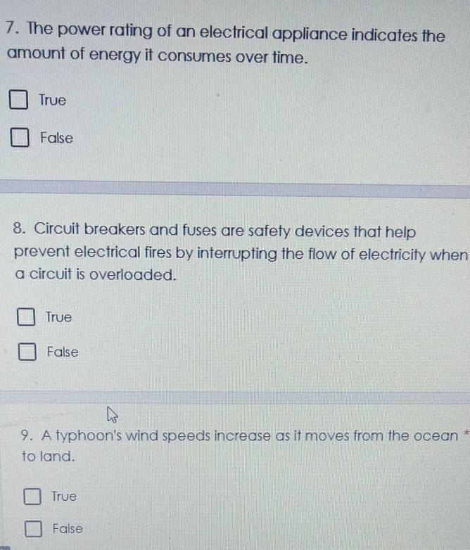 The power rating of an electrical appliance indicates the
amount of energy it consumes over time.
True
False
8. Circuit breakers and fuses are safety devices that help
prevent electrical fires by interrupting the flow of electricity when
a circuit is overloaded.
True
False
9. A typhoon's wind speeds increase as it moves from the ocean *
to land.
True
False