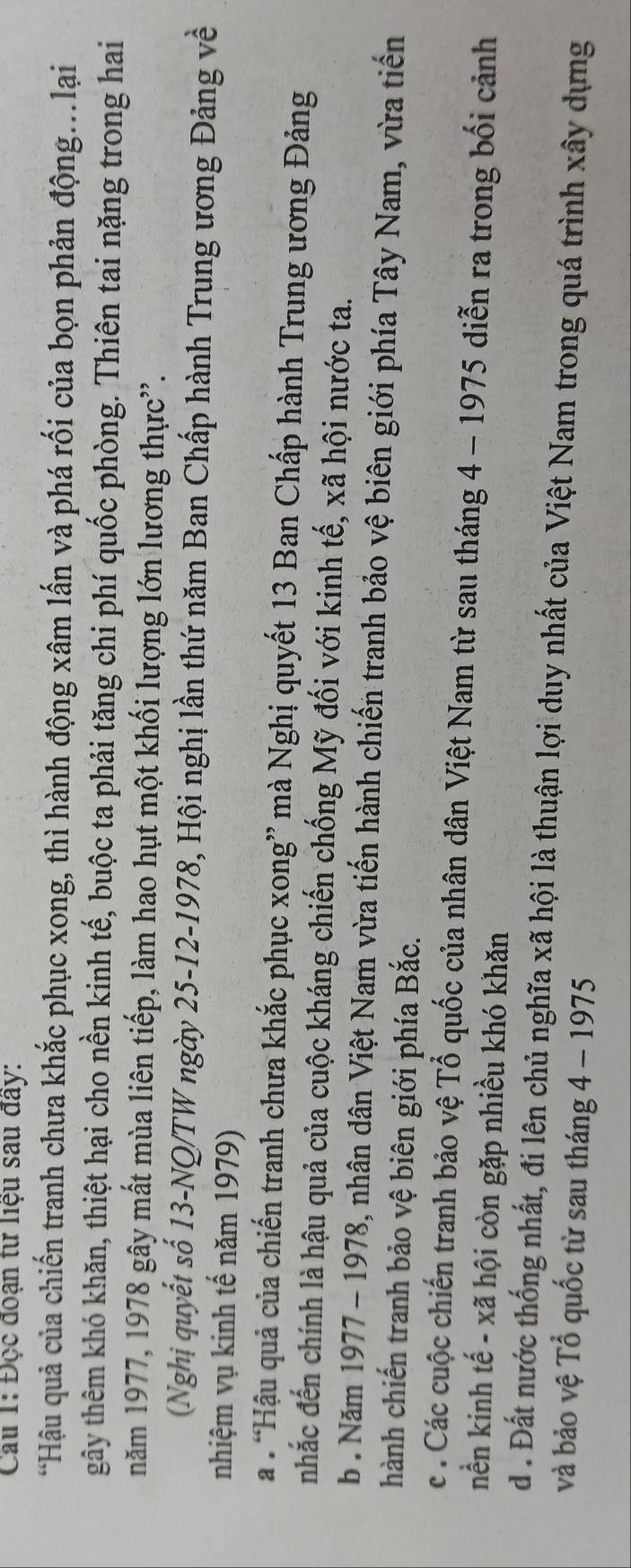 Cau 1: Đọc đoạn tư liệu sau đây:
*Hậu quả của chiến tranh chưa khắc phục xong, thì hành động xâm lấn và phá rối của bọn phản động...lại
tgây thêm khó khăn, thiệt hại cho nền kinh tế, buộc ta phải tăng chi phí quốc phòng. Thiên tai nặng trong hai
năm 1977, 1978 gây mất mùa liên tiếp, làm hao hụt một khối lượng lớn lương thực”.
(Nghị quyết số 13 -NQ/TW ngày 25 - 12 -1978, Hội nghị lần thứ năm Ban Chấp hành Trung ương Đảng về
nhiệm vụ kinh tế năm 1979)
a “Hậu quả của chiến tranh chưa khắc phục xong” mà Nghị quyết 13 Ban Chấp hành Trung ương Đảng
nhắc đến chính là hậu quả của cuộc kháng chiến chống Mỹ đối với kinh tế, xã hội nước ta.
b . Năm 1977 - 1978, nhân dân Việt Nam vừa tiến hành chiến tranh bảo vệ biên giới phía Tây Nam, vừa tiến
hành chiến tranh bảo vệ biên giới phía Bắc.
c. Các cuộc chiến tranh bảo vệ Tổ quốc của nhân dân Việt Nam từ sau tháng 4 - 1975 diễn ra trong bối cảnh
nền kinh tế - xã hội còn gặp nhiều khó khăn
d . Đất nước thống nhất, đi lên chủ nghĩa xã hội là thuận lợi duy nhất của Việt Nam trong quá trình xây dựng
và bảo vệ Tổ quốc từ sau tháng 4 - 1975