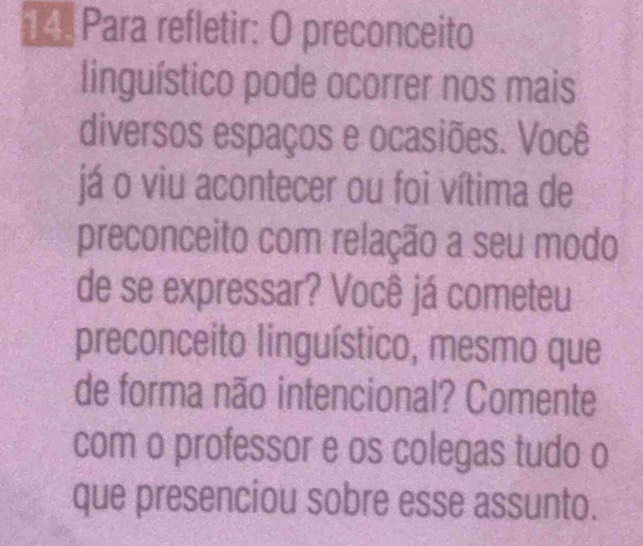 Para refletir: O preconceito 
linguístico pode ocorrer nos mais 
diversos espaços e ocasiões. Você 
já o viu acontecer ou foi vítima de 
preconceito com relação a seu modo 
de se expressar? Você já cometeu 
preconceito linguístico, mesmo que 
de forma não intencional? Comente 
com o professor e os colegas tudo o 
que presenciou sobre esse assunto.