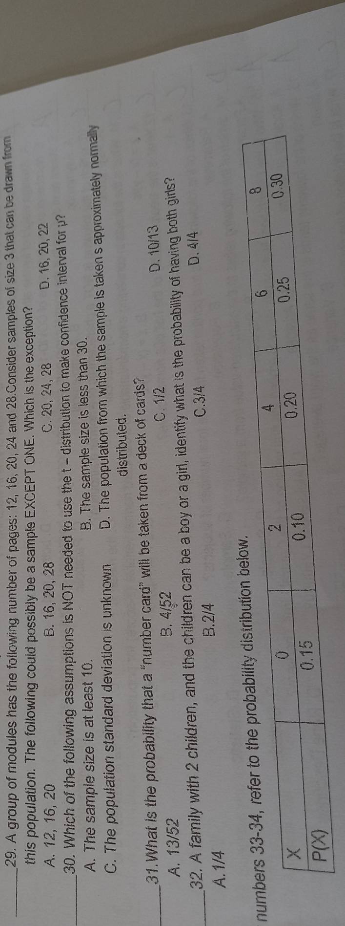 A group of modules has the following number of pages: 12, 16, 20, 24 and 28.Consider samples of size 3 that can be drawn from
this population. The following could possibly be a sample EXCEPT ONE. Which is the exception?
A. 12, 16, 20 B. 16, 20, 28 C. 20, 24, 28 D. 16, 20, 22
_30. Which of the following assumptions is NOT needed to use the t - distribution to make confidence interval for p?
A. The sample size is at least 10. B. The sample size is less than 30.
C. The population standard deviation is unknown D. The population from which the sample is taken s approximately normally
distributed.
31.What is the probability that a "number card” will be taken from a deck of cards?
_A. 13/52 C. 1/2 D. 10/13
B. 4/52
_32. A family with 2 children, and the children can be a boy or a girl, identify what is the probability of having both girls?
B.2/4 C.3/4
D. 4/4
A.1/4