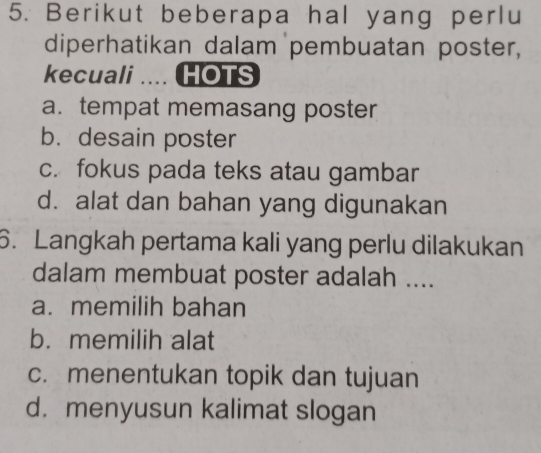 Berikut beberapa hal yang perlu
diperhatikan dalam pembuatan poster,
kecuali .... HOTS
a. tempat memasang poster
b. desain poster
c. fokus pada teks atau gambar
d. alat dan bahan yang digunakan
6. Langkah pertama kali yang perlu dilakukan
dalam membuat poster adalah ....
a. memilih bahan
b. memilih alat
c. menentukan topik dan tujuan
d. menyusun kalimat slogan