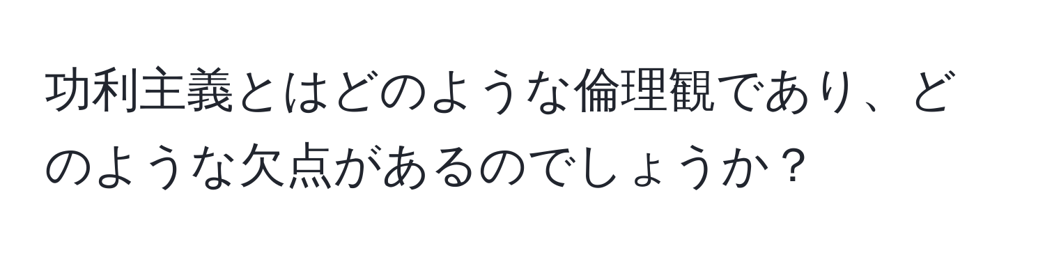 功利主義とはどのような倫理観であり、どのような欠点があるのでしょうか？