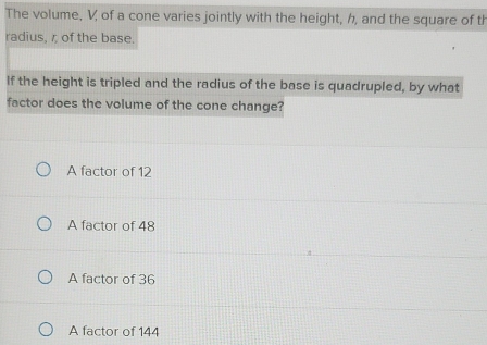 The volume, V, of a cone varies jointly with the height, h, and the square of th
radius, r of the base.
If the height is tripled and the radius of the base is quadrupled, by what
factor does the volume of the cone change?
A factor of 12
A factor of 48
A factor of 36
A factor of 144