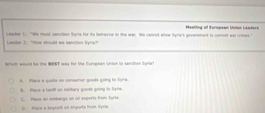 Meeting of European Union Leaders
Leader 1: "We must sanction Syria for its behavior in the war. We cannot allow Syria's government to commit war crimes."
Leader 2: "How should we sanction Syria?"
Which would be the BEST way for the European Union to sanction Syria?
A. Place a quota on consumer goods going to Syria.
B. Place a tariff on military goods going to Syria.
C. Place an embargo on oil exports from Syria.
D. Place a boycott on imports from Syria.