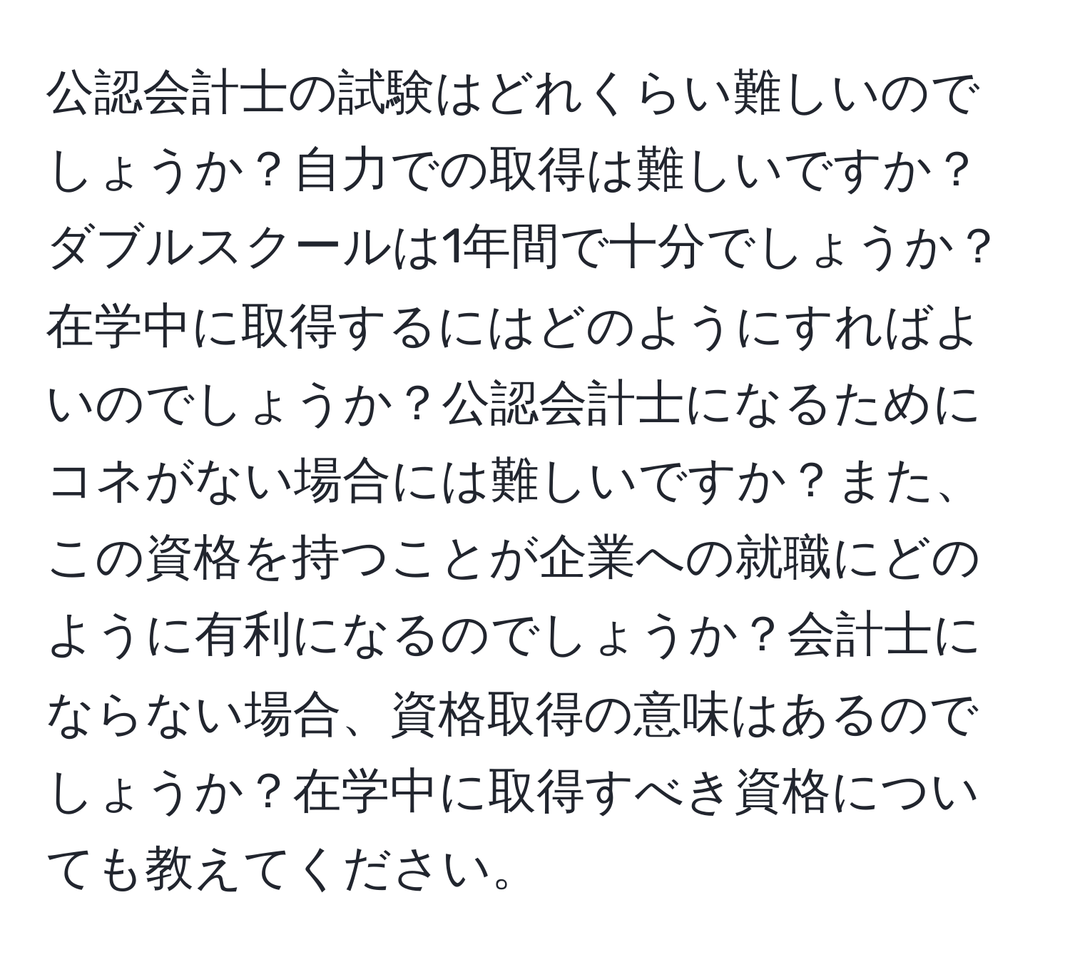 公認会計士の試験はどれくらい難しいのでしょうか？自力での取得は難しいですか？ダブルスクールは1年間で十分でしょうか？在学中に取得するにはどのようにすればよいのでしょうか？公認会計士になるためにコネがない場合には難しいですか？また、この資格を持つことが企業への就職にどのように有利になるのでしょうか？会計士にならない場合、資格取得の意味はあるのでしょうか？在学中に取得すべき資格についても教えてください。