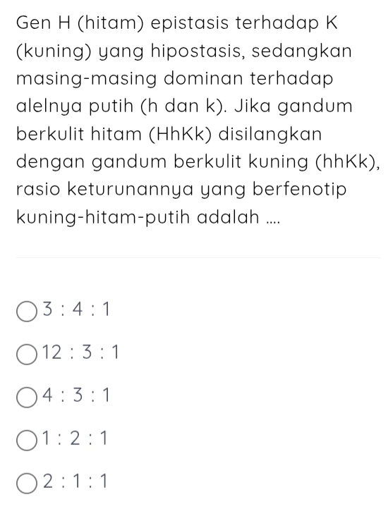 Gen H (hitam) epistasis terhadap K
(kuning) yang hipostasis, sedangkan
masing-masing dominan terhadap 
alelnya putih (h dan k). Jika gandum
berkulit hitam (HhKk) disilangkan
dengan gandum berkulit kuning (hhKk),
rasio keturunannya yang berfenotip 
kuning-hitam-putih adalah ....
3:4:1
12:3:1
4:3:1
1:2:1
2:1:1