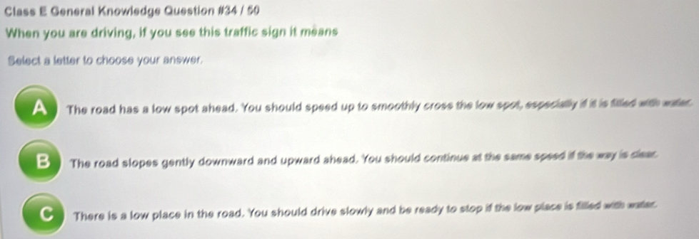 Class E General Knowledge Question #34 / 50
When you are driving, if you see this traffic sign it means
Select a letter to choose your answer.
The road has a low spot ahead. You should speed up to smoothly cross the low spot, especially if it is filled with water
B ) The road slopes gently downward and upward ahead. You should continue at the same speed if the way is clear.
C There is a low place in the road. You should drive slowly and be ready to stop if the low place is filled with water