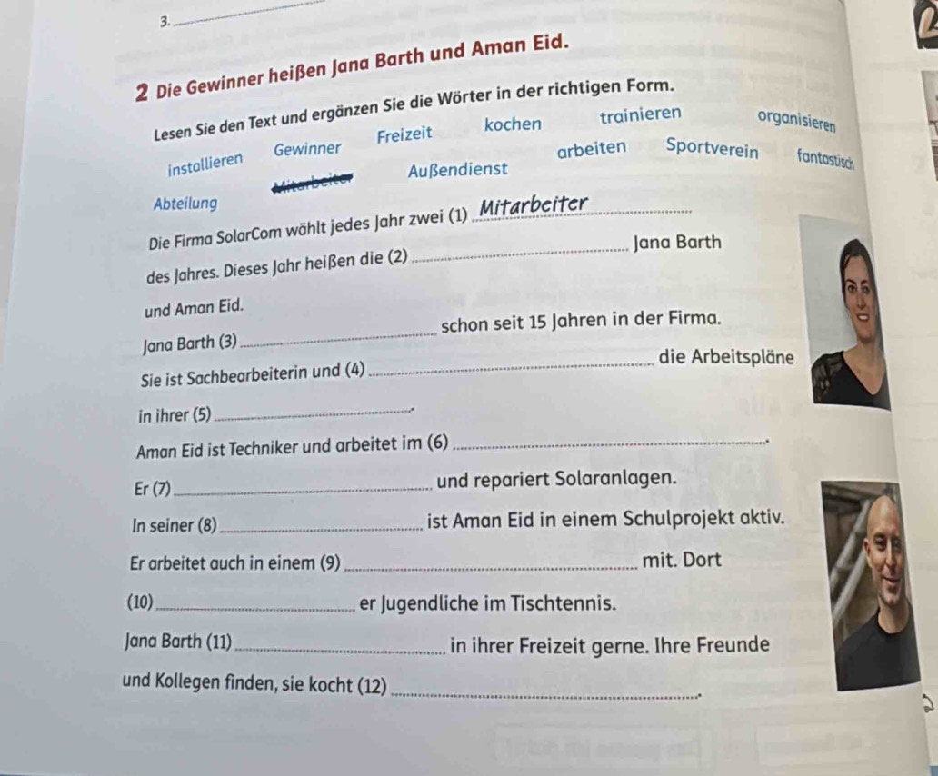 Die Gewinner heißen Jana Barth und Aman Eid.
Lesen Sie den Text und ergänzen Sie die Wörter in der richtigen Form.
Gewinner Freizeit kochen trainieren organisieren
installieren
arbeiten Sportverein fantastisch
Außendienst
Abteilung
Die Firma SolarCom wählt jedes Jahr zwei (1) Mitarbeiter_
_Jana Barth
des Jahres. Dieses Jahr heißen die (2)
und Aman Eid.
_
schon seit 15 Jahren in der Firma.
_
Jana Barth (3)
die Arbeitspläne
Sie ist Sachbearbeiterin und (4)
in ihrer (5)_
Aman Eid ist Techniker und arbeitet im (6)_
..
Er (7)_ und repariert Solaranlagen.
In seiner (8)_ ist Aman Eid in einem Schulprojekt aktiv.
Er arbeitet auch in einem (9) _mit. Dort
(10)_ er Jugendliche im Tischtennis.
Jana Barth (11)_ in ihrer Freizeit gerne. Ihre Freunde
und Kollegen finden, sie kocht (12)_