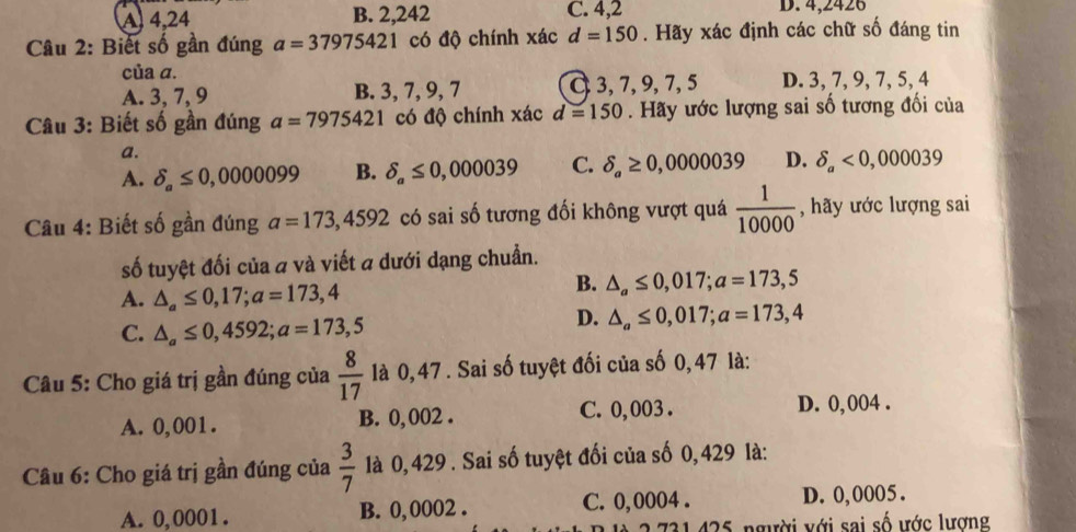 A 4,24 B. 2,242 C. 4,2 D. 4,2426
Câu 2: Biết số gần đúng a=37975421 có độ chính xác d=150. Hãy xác định các chữ số đáng tin
của a.
A. 3, 7, 9 B. 3, 7, 9, 7 C 3, 7, 9, 7, 5 D. 3, 7, 9, 7, 5, 4
Câu 3: Biết số gần đúng a=7975421 có độ chính xác d=150. Hãy ước lượng sai số tương đối của
a.
A. delta _a≤ 0,0000099 B. delta _a≤ 0,000039 C. delta _a≥ 0,000039 D. delta _a<0,000039
Cu 4: Biết số gần đúng a=173,4592 có sai số tương đối không vượt quá  1/10000  , hãy ước lượng sai
số tuyệt đối của a và viết a dưới dạng chuẩn.
A. △ _a≤ 0,17; a=173,4
B. △ _a≤ 0,017; a=173,5
C. △ _a≤ 0,4592; a=173,5
D. △ _a≤ 0,017; a=173,4
Câu 5: Cho giá trị gần đúng của  8/17  là 0, 47. Sai số tuyệt đối của số 0,47 là:
A. 0,001. B. 0, 002. C. 0, 003. D. 0, 004.
Câu 6: Cho giá trị gần đúng của  3/7  là 0, 429. Sai số tuyệt đối của số 0, 429 là:
A. 0,0001. B. 0, 0002. C. 0,0004. D. 0,0005.
125 người với sai số ước lương