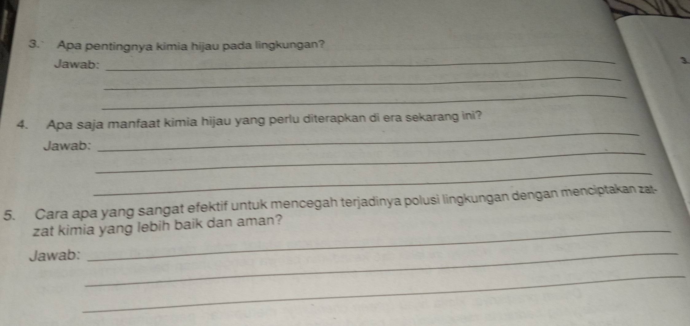 3.` Apa pentingnya kimia hijau pada lingkungan? 
Jawab: 
_ 
3 
_ 
_ 
4. Apa saja manfaat kimia hijau yang perlu diterapkan di era sekarang ini? 
_ 
Jawab: 
_ 
_ 
5. Cara apa yang sangat efektif untuk mencegah terjadinya polusi lingkungan dengan menciptakan zat- 
zat kimia yang lebih baik dan aman? 
Jawab:_ 
_