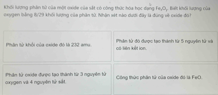 Khối lượng phân tử của một oxide của sắt có công thức hóa học dạng Fe_xO_y. Biết khối lượng của
oxygen bằng 8/29 khối lượng của phân tử. Nhận xét nào dưới đây là đúng về oxide đó?
Phân tử đó được tạo thành từ 5 nguyên tử và
Phân tử khổi của oxide đó là 232 amu. có liên kết ion.
Phân tử oxide được tạo thành từ 3 nguyên tử Công thức phân tử của oxide đó là FeO.
oxygen và 4 nguyên tử sắt.